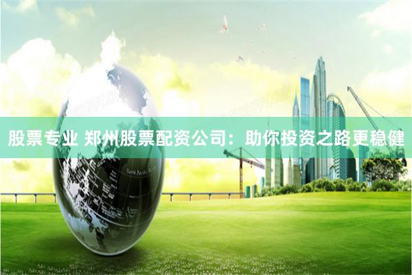 股票专业 郑州股票配资公司:助你投资之路更稳健